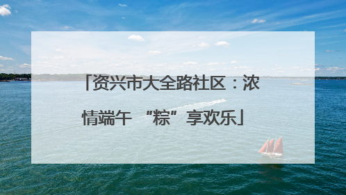 资兴市大全路社区：浓情端午 “粽”享欢乐