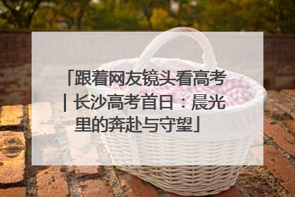 跟着网友镜头看高考｜长沙高考首日：晨光里的奔赴与守望