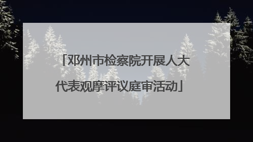 邓州市检察院开展人大代表观摩评议庭审活动