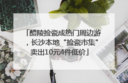 醴陵捡瓷成热门周边游，长沙本地“捡瓷市集”卖出10元4件低价