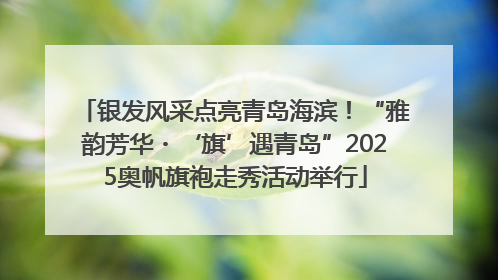 银发风采点亮青岛海滨！“雅韵芳华・‘旗’遇青岛”2025奥帆旗袍走秀活动举行
