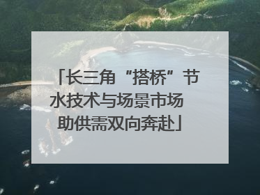 长三角“搭桥”节水技术与场景市场 助供需双向奔赴