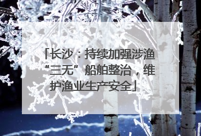 长沙：持续加强涉渔“三无”船舶整治，维护渔业生产安全