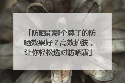 防晒霜哪个牌子的防晒效果好？高效护肤，让你轻松选对防晒霜