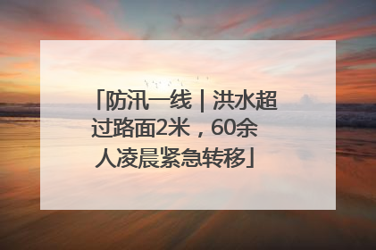 防汛一线｜洪水超过路面2米，60余人凌晨紧急转移