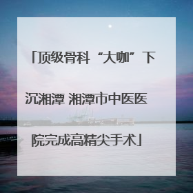 顶级骨科“大咖”下沉湘潭 湘潭市中医医院完成高精尖手术
