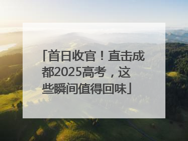 首日收官！直击成都2025高考，这些瞬间值得回味