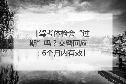 驾考体检会“过期”吗？交警回应：6个月内有效
