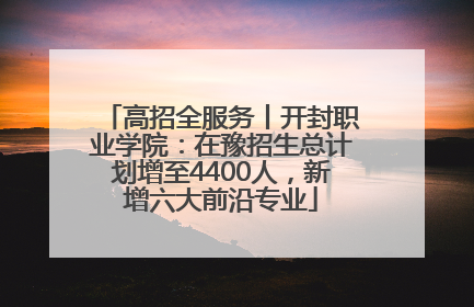 高招全服务丨开封职业学院：在豫招生总计划增至4400人，新增六大前沿专业