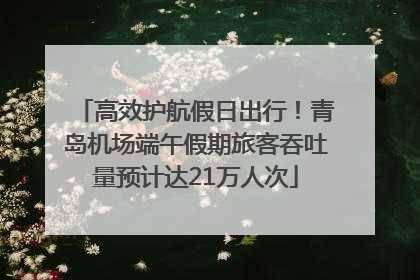 高效护航假日出行！青岛机场端午假期旅客吞吐量预计达21万人次