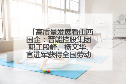 高质量发展看山西国企：晋能控股集团职工段峰、杨文华、官进军获得全国劳动模范荣誉称号