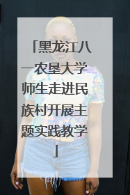 黑龙江八一农垦大学师生走进民族村开展主题实践教学