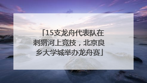15支龙舟代表队在刺猬河上竞技，北京良乡大学城举办龙舟赛