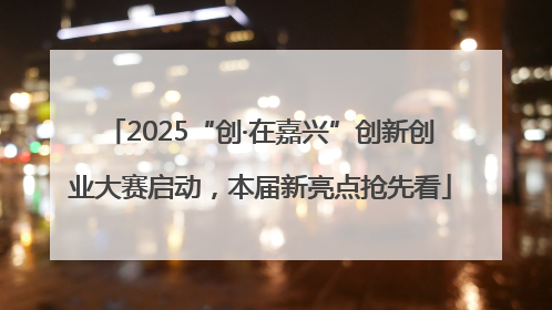 2025“创·在嘉兴”创新创业大赛启动，本届新亮点抢先看