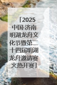 2025中国·济南明湖龙舟文化节暨第二十四届明湖龙舟邀请赛火热开赛