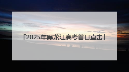 2025年黑龙江高考首日直击