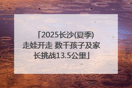 2025长沙(夏季)走娃开走 数千孩子及家长挑战13.5公里