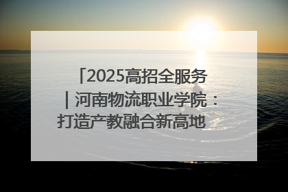 2025高招全服务｜河南物流职业学院：打造产教融合新高地 推动高质量快速发展