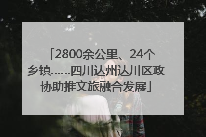2800余公里、24个乡镇……四川达州达川区政协助推文旅融合发展