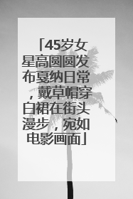 45岁女星高圆圆发布戛纳日常，戴草帽穿白裙在街头漫步，宛如电影画面