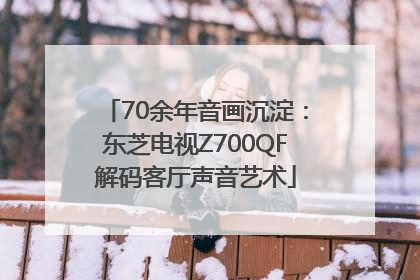 70余年音画沉淀：东芝电视Z700QF解码客厅声音艺术